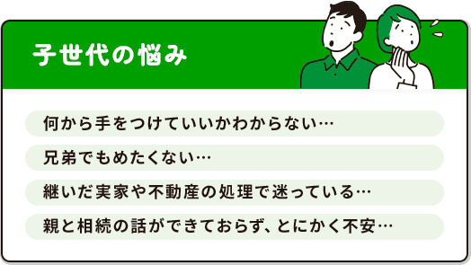 子世代の悩み：何から手をつけていいかわからない、兄弟でもめたくない、継いだ実家や不動産の処理で迷っている、親と相続の話ができておらず不安